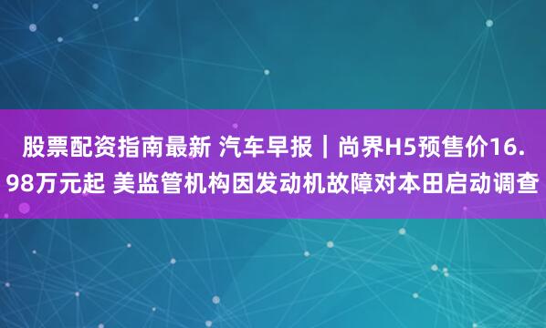 股票配资指南最新 汽车早报｜尚界H5预售价16.98万元起 美监管机构因发动机故障对本田启动调查