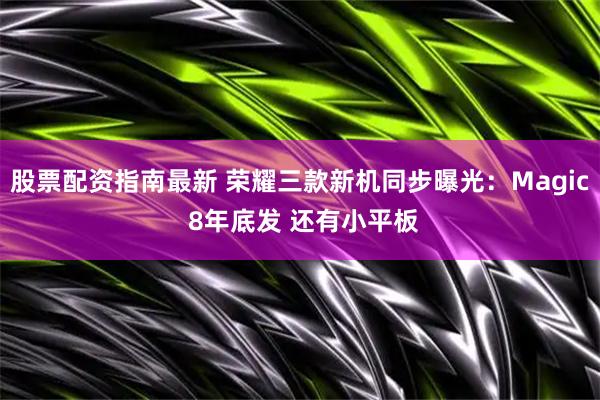 股票配资指南最新 荣耀三款新机同步曝光：Magic 8年底发 还有小平板