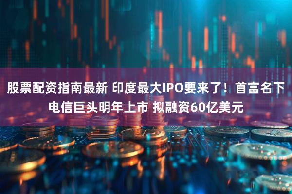 股票配资指南最新 印度最大IPO要来了！首富名下电信巨头明年上市 拟融资60亿美元