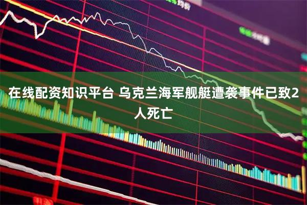 在线配资知识平台 乌克兰海军舰艇遭袭事件已致2人死亡