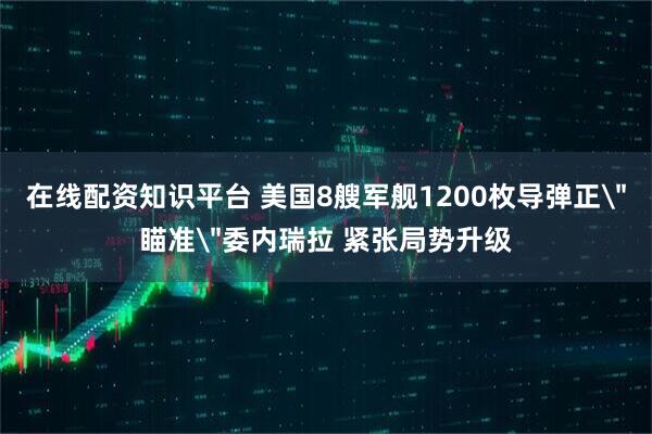 在线配资知识平台 美国8艘军舰1200枚导弹正＂瞄准＂委内瑞拉 紧张局势升级