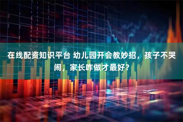 在线配资知识平台 幼儿园开会教妙招，孩子不哭闹，家长咋做才最好？