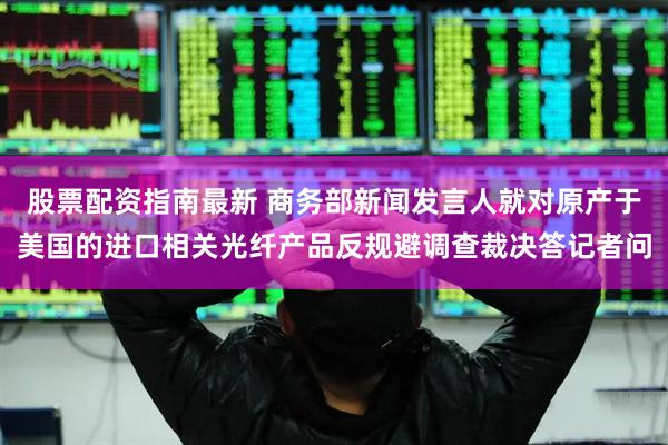 股票配资指南最新 商务部新闻发言人就对原产于美国的进口相关光纤产品反规避调查裁决答记者问