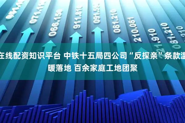 在线配资知识平台 中铁十五局四公司“反探亲”条款温暖落地&#32;百余家庭工地团聚