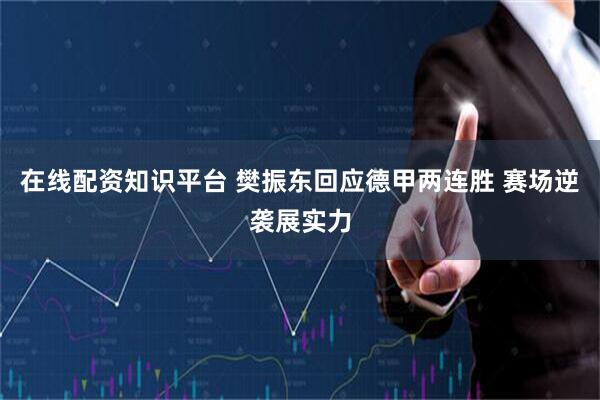在线配资知识平台 樊振东回应德甲两连胜 赛场逆袭展实力