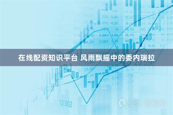 在线配资知识平台 风雨飘摇中的委内瑞拉