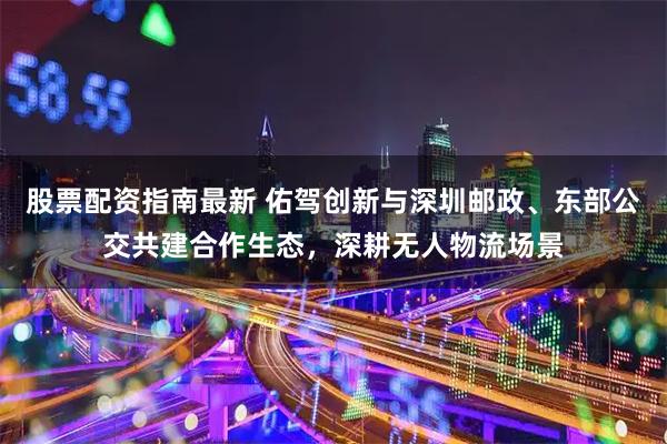 股票配资指南最新 佑驾创新与深圳邮政、东部公交共建合作生态，深耕无人物流场景