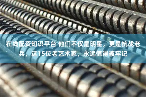 在线配资知识平台 他们不仅是明星，更是抗战老兵，这15位老艺术家，永远值得被牢记