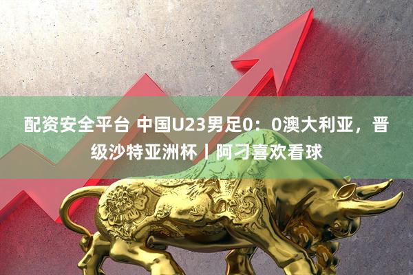 配资安全平台 中国U23男足0：0澳大利亚，晋级沙特亚洲杯丨阿刁喜欢看球