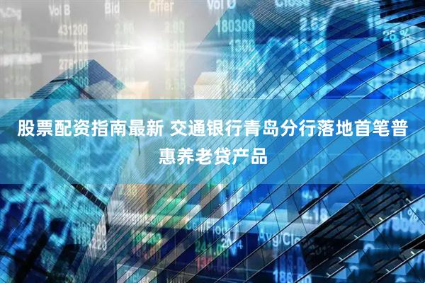 股票配资指南最新 交通银行青岛分行落地首笔普惠养老贷产品