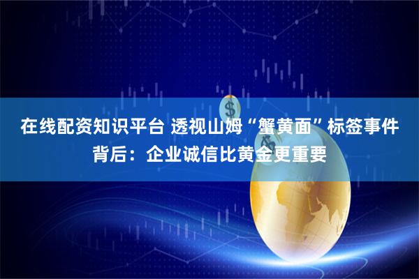 在线配资知识平台 透视山姆“蟹黄面”标签事件背后：企业诚信比黄金更重要