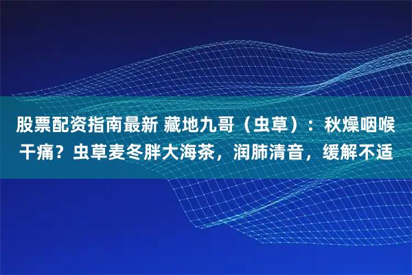 股票配资指南最新 藏地九哥（虫草）：秋燥咽喉干痛？虫草麦冬胖大海茶，润肺清音，缓解不适