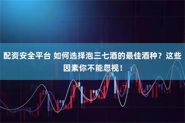 配资安全平台 如何选择泡三七酒的最佳酒种？这些因素你不能忽视！