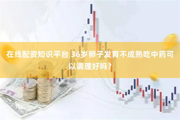 在线配资知识平台 36岁卵子发育不成熟吃中药可以调理好吗？