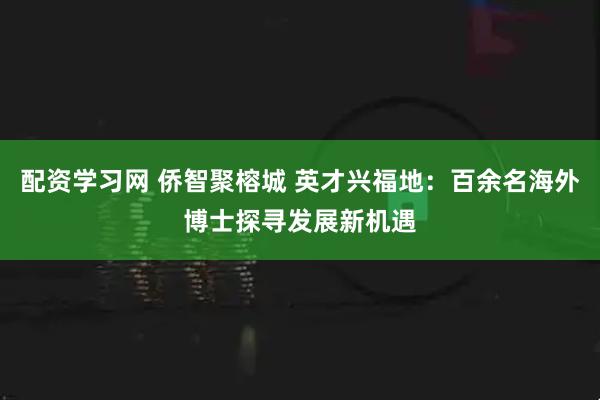 配资学习网 侨智聚榕城 英才兴福地：百余名海外博士探寻发展新机遇