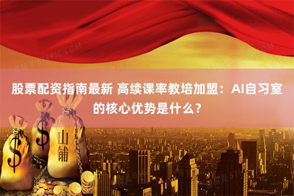 股票配资指南最新 高续课率教培加盟:AI自习室的核心优势是什么?