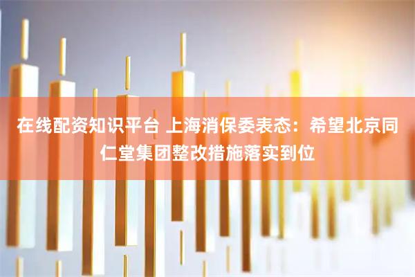 在线配资知识平台 上海消保委表态:希望北京同仁堂集团整改措施落实到位