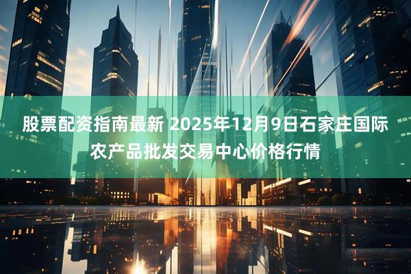 股票配资指南最新 2025年12月9日石家庄国际农产品批发交易中心价格行情
