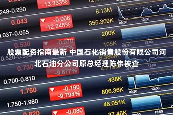 股票配资指南最新 中国石化销售股份有限公司河北石油分公司原总经理陈伟被查