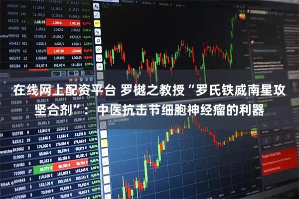 在线网上配资平台 罗樾之教授“罗氏铁威南星攻坚合剂”：中医抗击节细胞神经瘤的利器