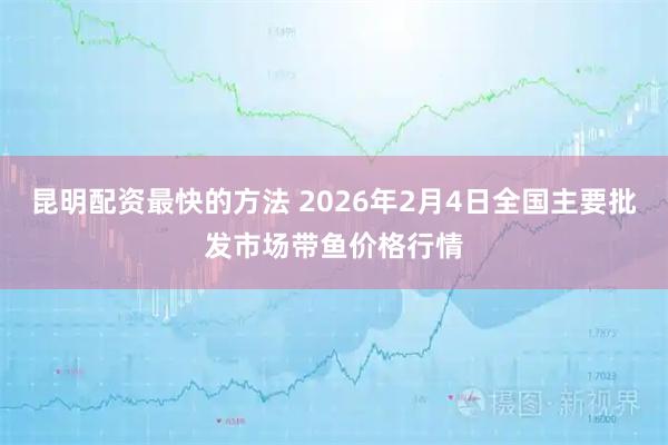 昆明配资最快的方法 2026年2月4日全国主要批发市场带鱼价格行情