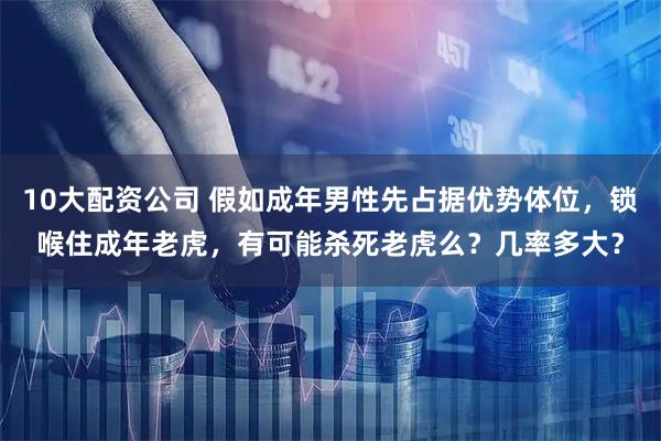 10大配资公司 假如成年男性先占据优势体位，锁喉住成年老虎，有可能杀死老虎么？几率多大？