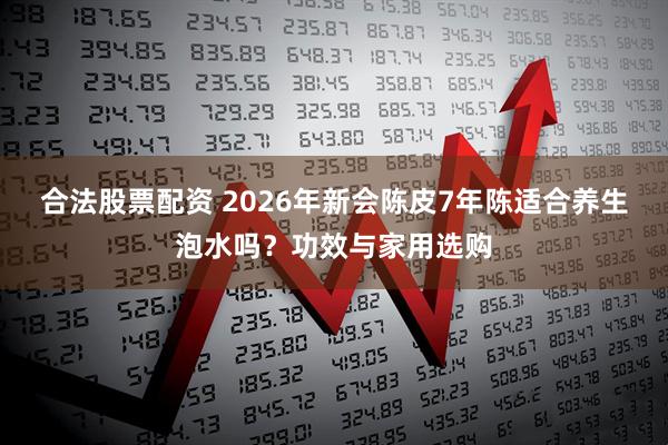 合法股票配资 2026年新会陈皮7年陈适合养生泡水吗？功效与家用选购