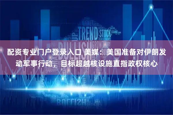 配资专业门户登录入口 美媒：美国准备对伊朗发动军事行动，目标超越核设施直指政权核心