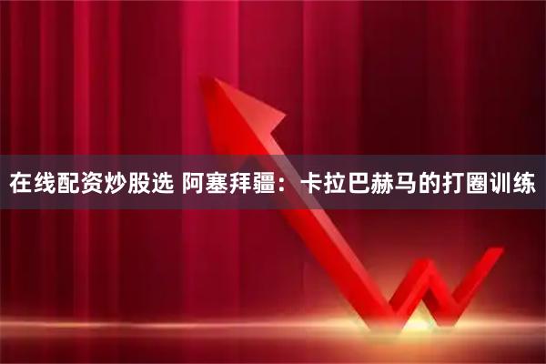 在线配资炒股选 阿塞拜疆:卡拉巴赫马的打圈训练