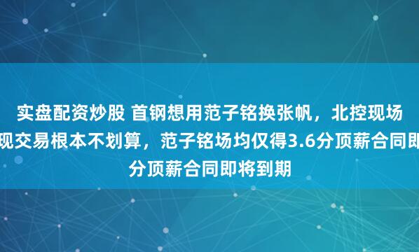 实盘配资炒股 首钢想用范子铭换张帆，北控现场算账发现交易根本不划算，范子铭场均仅得3.6分顶薪合同即将到期