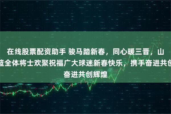 在线股票配资助手 骏马踏新春，同心暖三晋，山西男篮全体将士欢聚祝福广大球迷新春快乐，携手奋进共创辉煌