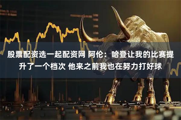 股票配资选一起配资网 阿伦：哈登让我的比赛提升了一个档次 他来之前我也在努力打好球