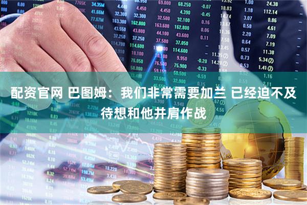 配资官网 巴图姆：我们非常需要加兰 已经迫不及待想和他并肩作战