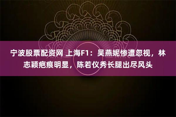 宁波股票配资网 上海F1：吴燕妮惨遭忽视，林志颖疤痕明显，陈若仪秀长腿出尽风头