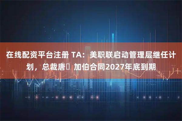 在线配资平台注册 TA:美职联启动管理层继任计划,总裁唐・加伯合同2027年底到期