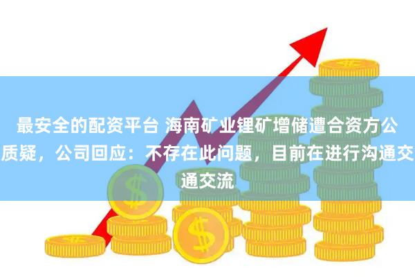 最安全的配资平台 海南矿业锂矿增储遭合资方公开质疑，公司回应：不存在此问题，目前在进行沟通交流
