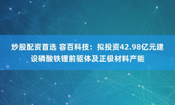 炒股配资首选 容百科技：拟投资42.98亿元建设磷酸铁锂前驱体及正极材料产能