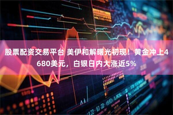 股票配资交易平台 美伊和解曙光初现！黄金冲上4680美元，白银日内大涨近5%