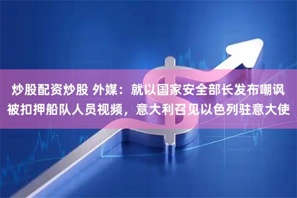 炒股配资炒股 外媒：就以国家安全部长发布嘲讽被扣押船队人员视频，意大利召见以色列驻意大使