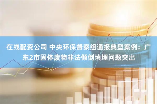 在线配资公司 中央环保督察组通报典型案例：广东2市固体废物非法倾倒填埋问题突出