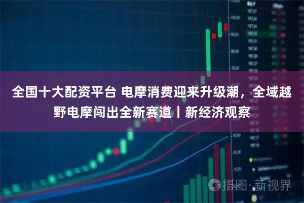 全国十大配资平台 电摩消费迎来升级潮，全域越野电摩闯出全新赛道丨新经济观察
