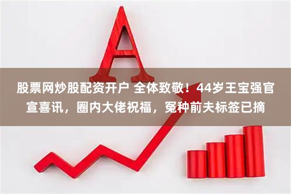 股票网炒股配资开户 全体致敬！44岁王宝强官宣喜讯，圈内大佬祝福，冤种前夫标签已摘