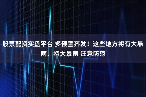 股票配资实盘平台 多预警齐发！这些地方将有大暴雨、特大暴雨 注意防范