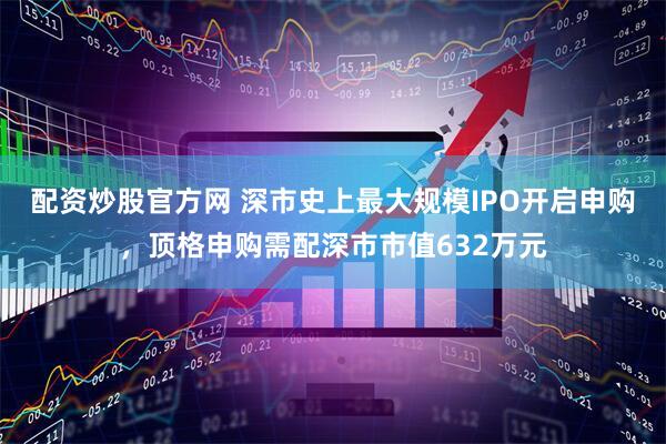配资炒股官方网 深市史上最大规模IPO开启申购，顶格申购需配深市市值632万元