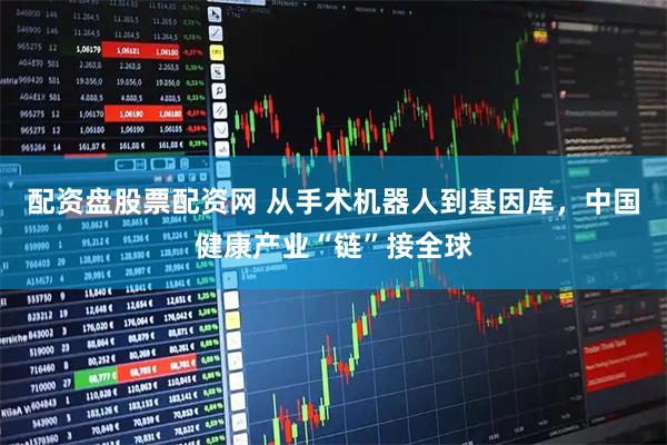 配资盘股票配资网 从手术机器人到基因库,中国健康产业“链”接全球