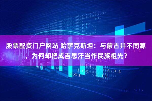 股票配资门户网站 哈萨克斯坦：与蒙古并不同源，为何却把成吉思汗当作民族祖先？