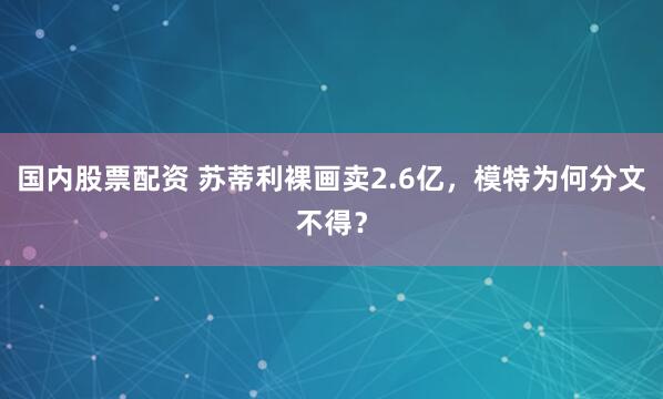 国内股票配资 苏蒂利裸画卖2.6亿,模特为何分文不得?